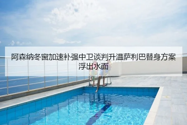阿森纳冬窗加速补强中卫谈判升温萨利巴替身方案浮出水面