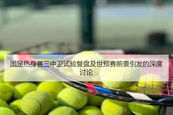 国足热身赛三中卫试验复盘及世预赛前景引发的深度讨论